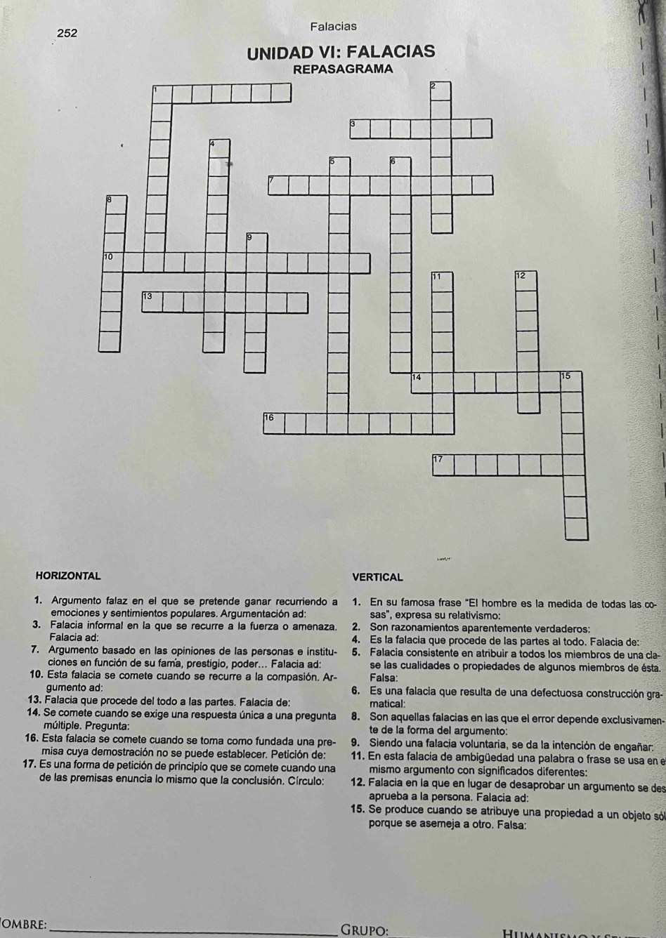 Falacias
252
HORIZONTAL VERTICAL
1. Argumento falaz en el que se pretende ganar recurriendo a 1. En su famosa frase "El hombre es la medida de todas las co-
emociones y sentimientos populares. Argumentación ad: sas'' , expresa su relativismo:
3. Falacia informal en la que se recurre a la fuerza o amenaza. 2. Son razonamientos aparentemente verdaderos:
Falacia ad: 4. Es la falacia que procede de las partes al todo. Falacia de:
7. Argumento basado en las opiniones de las personas e institu- 5. Falacia consistente en atribuir a todos los miembros de una cla-
ciones en función de su fama, prestigio, poder... Falacia ad: se las cualidades o propiedades de algunos miembros de ésta.
10. Esta falacia se comete cuando se recurre a la compasión. Ar- Falsa:
gumento ad: 6. Es una falacia que resulta de una defectuosa construcción gra-
13. Falacia que procede del todo a las partes. Falacia de: matical:
14. Se comete cuando se exige una respuesta única a una pregunta 8. Son aquellas falacias en las que el error depende exclusivamen-
múltiple. Pregunta: te de la forma del argumento:
16. Esta falacia se comete cuando se toma como fundada una pre- 9. Siendo una falacia voluntaria, se da la intención de engañar:
misa cuya demostración no se puede establecer. Petición de: 11. En esta falacia de ambigüedad una palabra o frase se usa en e
17. Es una forma de petición de principio que se comete cuando una mismo argumento con significados diferentes:
de las premisas enuncia lo mismo que la conclusión. Círculo: 12. Falacia en la que en lugar de desaprobar un argumento se des
aprueba a la persona. Falacia ad:
15. Se produce cuando se atribuye una propiedad a un objeto só
porque se asemeja a otro. Falsa:
OMbRE: _Grupo: