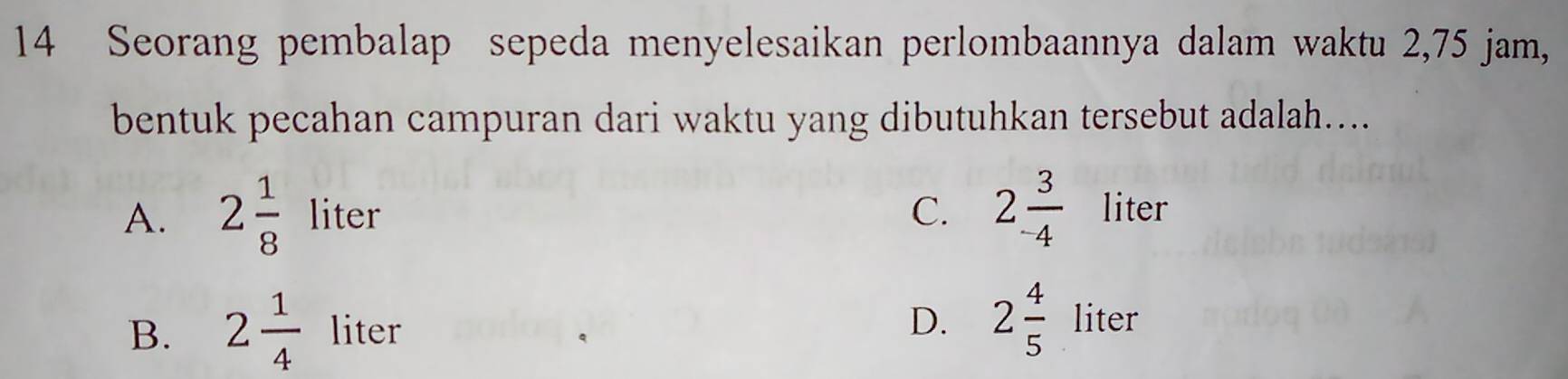 Seorang pembalap sepeda menyelesaikan perlombaannya dalam waktu 2,75 jam,
bentuk pecahan campuran dari waktu yang dibutuhkan tersebut adalah....
C.
A. 2 1/8 liter 2 3/-4  lite1
B. 2 1/4  liter
D. 2frac 45^ liter