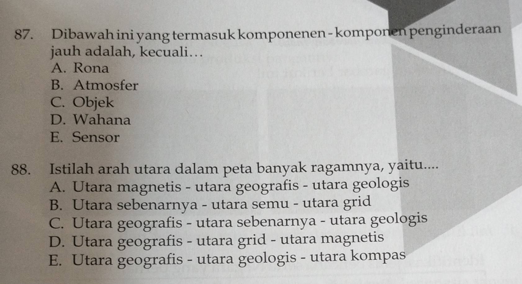 Dibawah ini yang termasuk komponenen - komponen penginderaan
jauh adalah, kecuali…
A. Rona
B. Atmosfer
C. Objek
D. Wahana
E. Sensor
88. Istilah arah utara dalam peta banyak ragamnya, yaitu....
A. Utara magnetis - utara geografis - utara geologis
B. Utara sebenarnya - utara semu - utara grid
C. Utara geografis - utara sebenarnya - utara geologis
D. Utara geografis - utara grid - utara magnetis
E. Utara geografis - utara geologis - utara kompas