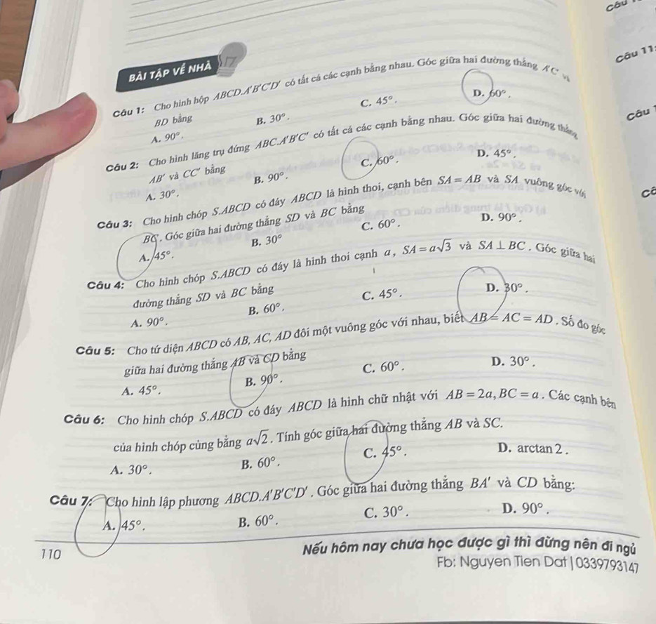 Câu
Cāu 11
bài tập về nhà
Câu 1: Cho hình hộp ABCD.A B'C 'D có tất cá các cạnh bằng nhau. Góc giữa hai đường thắng AC
C. 45°.
D. 60°.
BD bằng B. 30°.
Câu
A. 90°,
Câu 2: Cho hình lăng trụ đứng ABC.A'B'C' có tất cá các cạnh bằng nhau. Gốc giữa hai đường thắng
C. 60°.
D.
B. 90°, 45°,
AB' và CC' bằng
A. 30°,
Cầu 3: Cho hình chóp S.ABCD có đây ABCD là hình thoi, cạnh bên SA=AB và SA vuông gốc vớ
BC . Góc giữa hai đường thắng SD và BC bằng
B. 30° C. 60°.
D. 90°.
A. 45°.
Câu 4: Cho hình chóp S.ABCD có đáy là hình thoi cạnh α, SA=asqrt(3) và SA⊥ BC , Góc giữa hai
đường thắng SD và BC bằng
C. 45°.
D. 30°.
B. 60°,
A. 90°.
Cầu 5:  Cho tứ diện ABCD có AB, AC, AD đôi một vuông góc với nhau, biết AB=AC=AD , Số đo góc
giữa hai đường thắng AB và CD bằng
C. 60°.
B. 90°. D. 30°.
A. 45°.
Cầu 6: Cho hình chóp S.ABCD có đây ABCD là hình chữ nhật với AB=2a,BC=a. Các cạnh bên
của hình chóp cùng bằng asqrt(2). Tính góc giữa hai đường thắng AB và SC.
A. 30°,
B. 60°. C. 45°.
D. arctan 2 .
Câu 7  Cho hình lập phương ABCD. A'B'C'D'. Góc giữa hai đường thẳng BA' và CD bằng:
D.
C. 30°. 90°.
A. 45°. B. 60°.
110 Nếu hôm nay chưa học được gì thì đừng nên đi ngủ
Fb: Nguyen Tien Dat| 0339793147