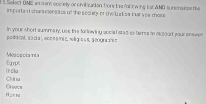 Select ONE ancient society or civilization from the following list AND summarize the
important characteristics of the society or civilization that you chose.
In your short summary, use the following social studies terms to support your answer:
political, social, economic, religious, geographic
Mesopotamia
Egypt
India
China
Greece
Rome