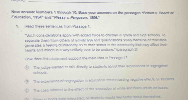 Now answer Numbers 1 through 10. Base your answers on the passages “Brown v. Board of
Education, 1954 ” and “Plessy v. Ferguson, 1896.”
1. Read these sentences from Passage 1.
"Such considerations apply with added force to children in grade and high schools. To
separate them from others of similar age and qualifications solely because of their race
generates a feeling of inferiority as to their status in the community that may affect their
hearts and minds in a way unlikely ever to be undone." (paragraph 2)
How does this statement support the main idea in Passage 1?
④ The judge wanted to talk directly to students about their experiences in segregated
schools.
The experience of segregation in education creates lasting negative effects on students.
The case referred to the effect of the separation of white and black adults on buses.
When schools were integrated, all students would feel better about themselves.