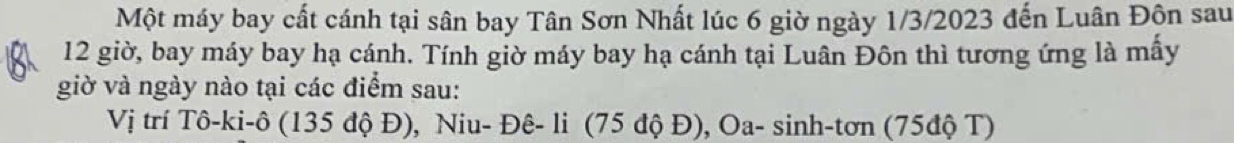 Một máy bay cất cánh tại sân bay Tân Sơn Nhất lúc 6 giờ ngày 1/3/2023 đến Luân Độn sau
12 giờ, bay máy bay hạ cánh. Tính giờ máy bay hạ cánh tại Luân Đôn thì tương ứng là mấy
giờ và ngày nào tại các điểm sau:
Vị trí Tô-ki-ô (135 độ Đ), Niu- Đê- li (75 độ Đ), Oa- sinh-tơn (75độ T)