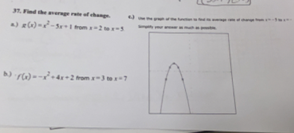 37, Find the average rate of change. €.) Use the graph of the function to find its average rate of change from y=-5
a) g(x)=x^2-5x+1 from x=2 to x=5 Simpify your answer as much as possible. 
b.) f(x)=-x^2+4x+2 from x=3 to x=7