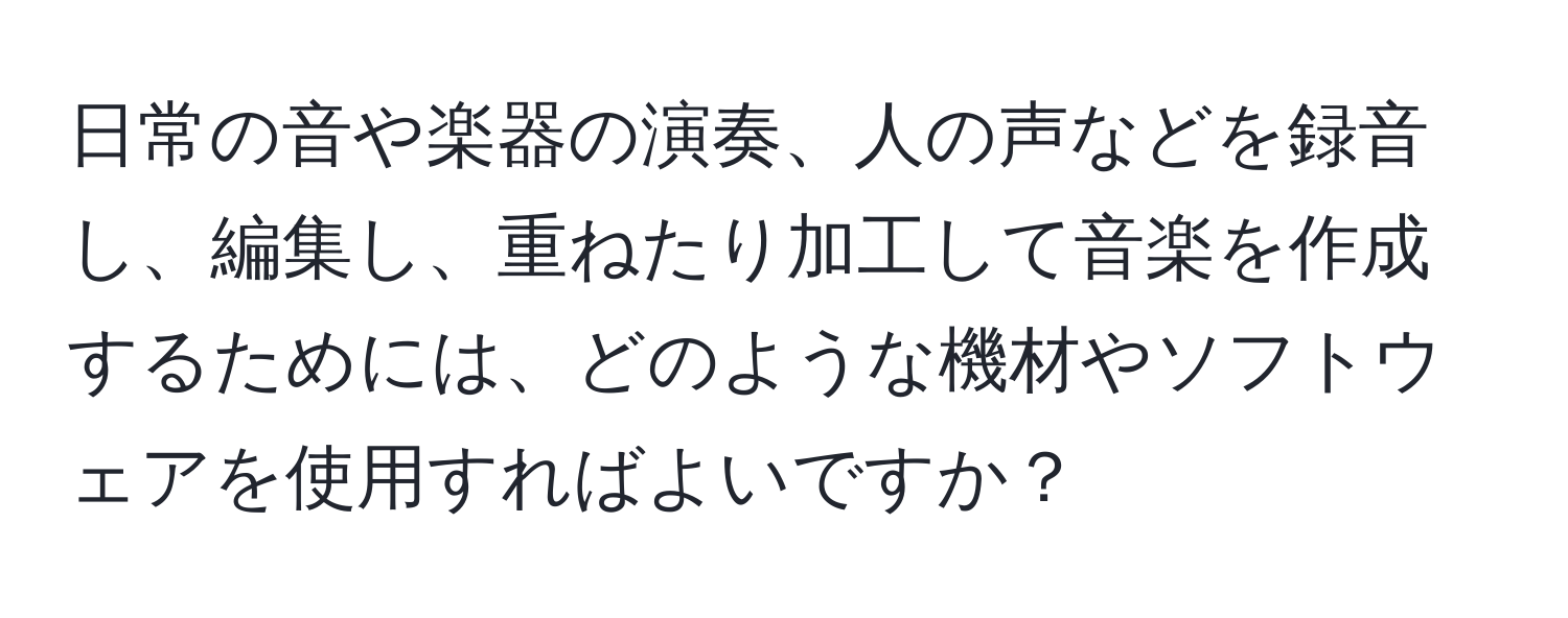 日常の音や楽器の演奏、人の声などを録音し、編集し、重ねたり加工して音楽を作成するためには、どのような機材やソフトウェアを使用すればよいですか？