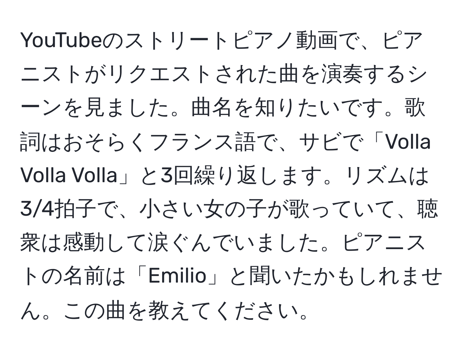 YouTubeのストリートピアノ動画で、ピアニストがリクエストされた曲を演奏するシーンを見ました。曲名を知りたいです。歌詞はおそらくフランス語で、サビで「Volla Volla Volla」と3回繰り返します。リズムは3/4拍子で、小さい女の子が歌っていて、聴衆は感動して涙ぐんでいました。ピアニストの名前は「Emilio」と聞いたかもしれません。この曲を教えてください。