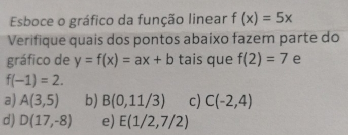 Esboce o gráfico da função linear f(x)=5x
Verifique quais dos pontos abaixo fazem parte do
gráfico de y=f(x)=ax+b tais que f(2)=7 e
f(-1)=2.
a) A(3,5) b) B(0,11/3) c) C(-2,4)
d) D(17,-8) e) E(1/2,7/2)