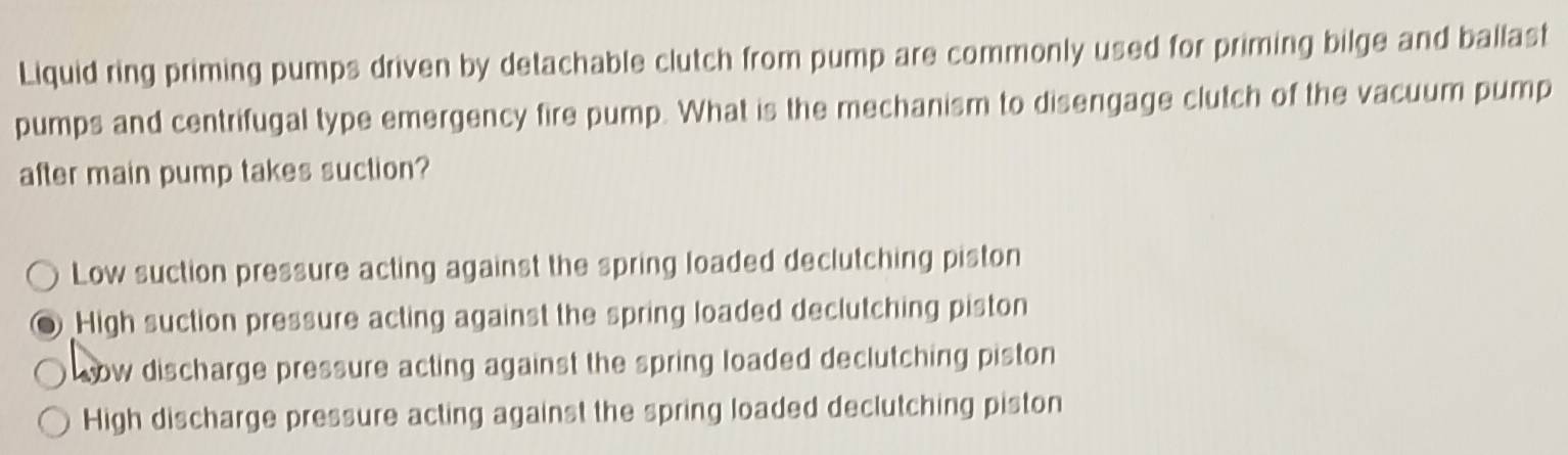 Liquid ring priming pumps driven by detachable clutch from pump are commonly used for priming bilge and ballast
pumps and centrifugal type emergency fire pump. What is the mechanism to disengage clutch of the vacuum pump
after main pump takes suction?
Low suction pressure acting against the spring loaded declutching piston
High suction pressure acting against the spring loaded declutching piston
sow discharge pressure acting against the spring loaded declutching piston
High discharge pressure acting against the spring loaded declutching piston