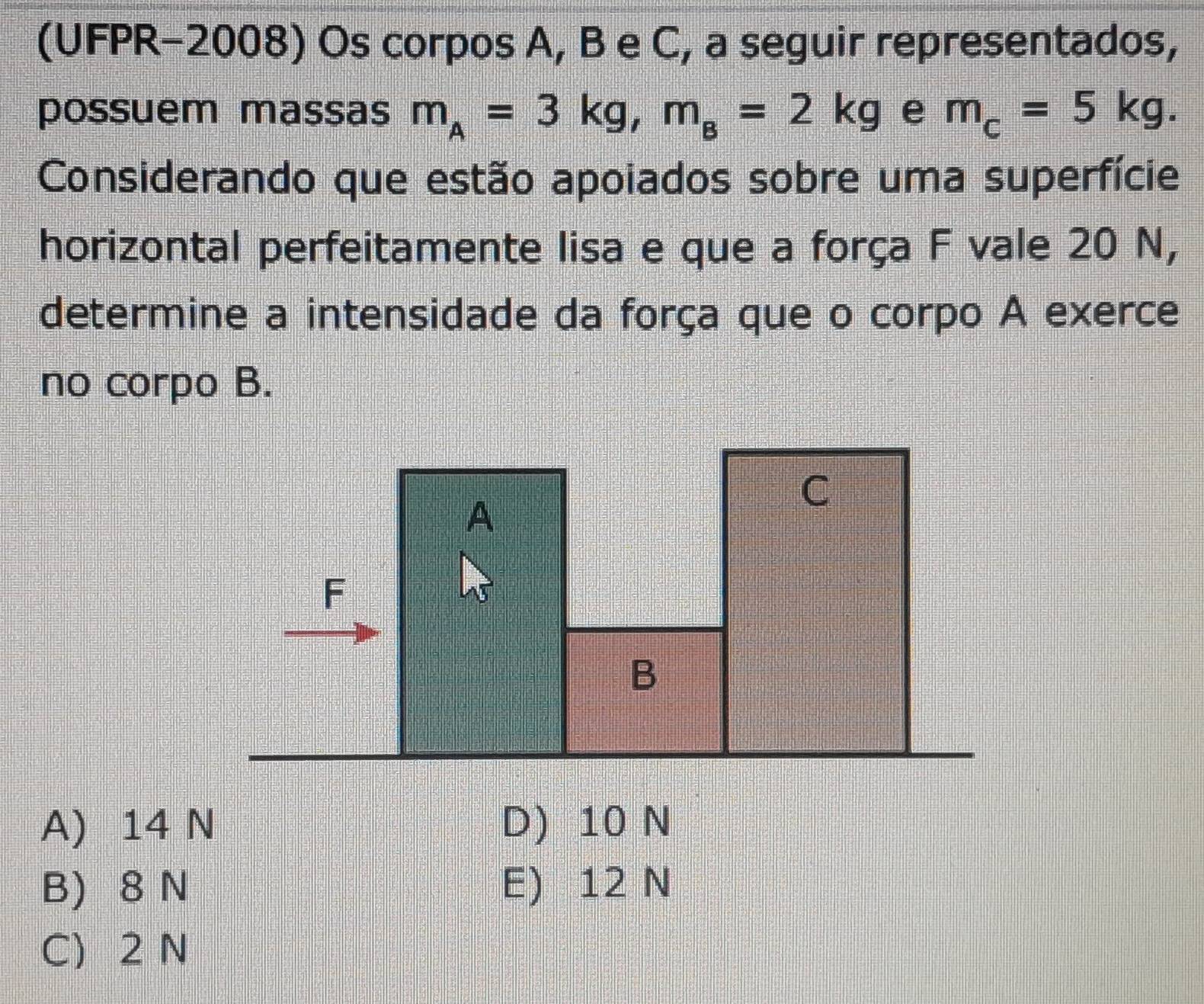 (UFPR-2008) Os corpos A, B e C, a seguir representados,
possuem massas m_A=3kg, m_B=2kg e m_c=5kg. 
Considerando que estão apoiados sobre uma superfície
horizontal perfeitamente lisa e que a força F vale 20 N,
determine a intensidade da força que o corpo A exerce
no corpo B.
A) 14 N D) 10 N
B) 8 N E) 12 N
C 2 N