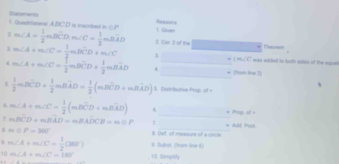 Stateerensts Reasons 
1 Quadrilateral ABC. D is inscribed in odot P 1. Given 
2 m∠ A= 1/2 mBwidehat CD, m∠ C= 1/2 mBwidehat AD 2 Cor2 of D= Theorem
m∠ A+m∠ C= 1/2 mBwidehat CD+m∠ C 3. _ m∠ C was added to both sides of the equst 
_ 
4 m∠ A+m∠ C= 1/2 mBwidehat CD+ 1/2 mBwidehat AD 4. _(from line 2) 
5  1/2 mBwidehat CD+ 1/2 mBwidehat AD= 1/2 (mBwidehat CD+mBwidehat AD) 5. Distributive Prop. of = 
_ 
6 m∠ A+m∠ C= 1/2 (mBwidehat CD+mBwidehat AD) 6 Prop of = 
7. mBwidehat CD+mBwidehat AD=mBwidehat ADCB=moplus P 7. Add. Post. 
B. modot P=360° 8. Def. of measure of a circle 
9 m∠ A+m∠ C= 1/2 (360°) 9. Subst. (from line 6) 
10 m∠ A+m∠ C=180° 10. Simplify