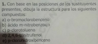 Con base en las posiciones de los sustituyentes 
presentes, dibuja la estructura para los siguientes 
compuestos: 
a) o-bromoclorobenceno 
b) ácido m-nitrobenzoico 
c) p-clorotolueno 
d) 2, 4, 6 -trinitrofenol 
e) p-clorohidroxibenceno