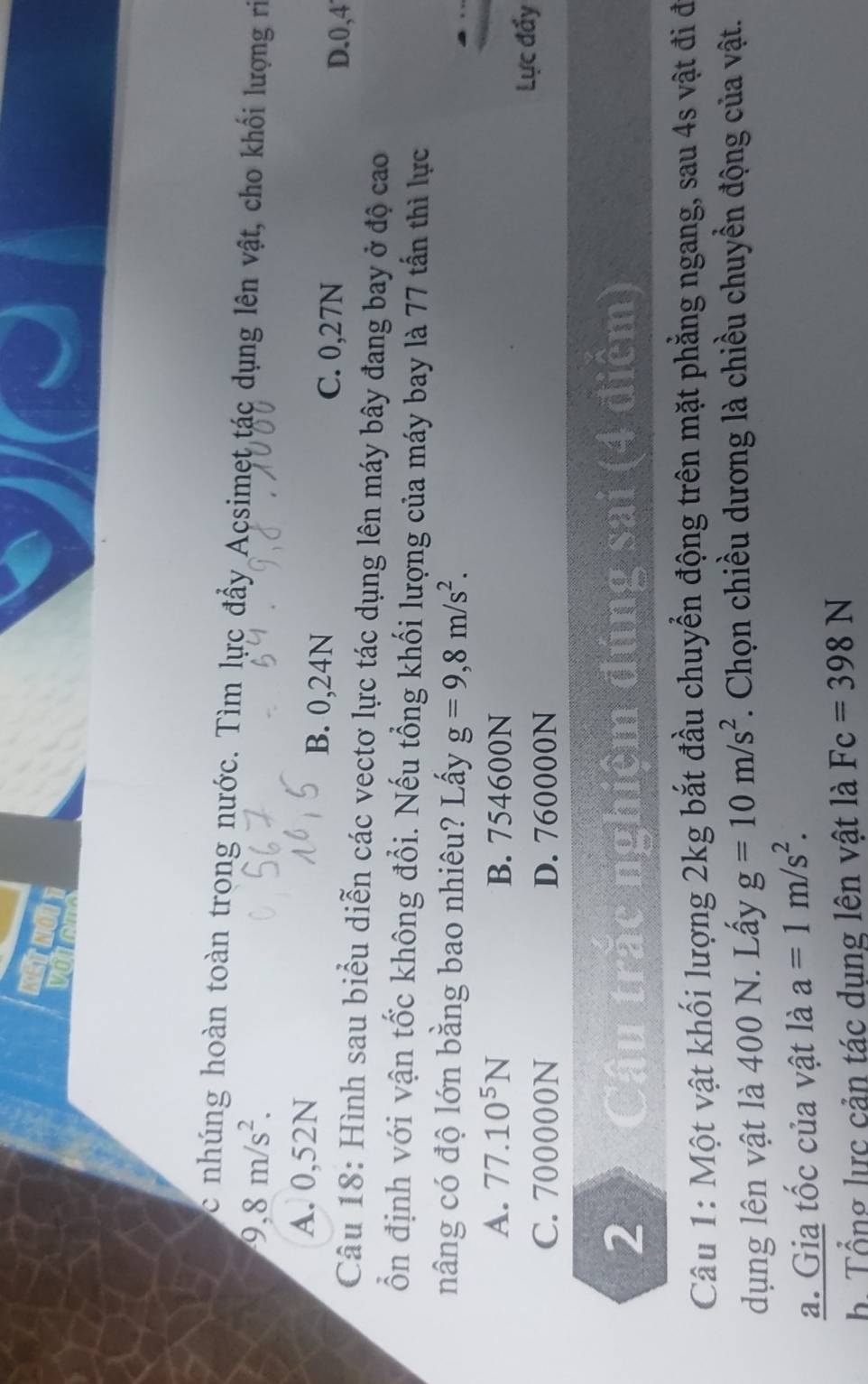 nhúng hoàn toàn trong nước. Tìm lực đẩy Acsimet tác dụng lên vật, cho khối lượng rì
9, 8m/s^2.
A. 0,52N B. 0,24N C. 0,27N
D. 0, 4
Câu 18: Hình sau biểu diễn các vectơ lực tác dụng lên máy bây đang bay ở độ cao
ổn định với vận tốc không đổi. Nếu tổng khối lượng của máy bay là 77 tấn thì lực
nâng có độ lớn bằng bao nhiêu? Lấy g=9,8m/s^2.
A. 77.10^5N B. 754600N
C. 700000N D. 760000N
Lực đấy
2 Câu trắc nghiệm đúng sai (4 điểm)
Câu 1: Một vật khối lượng 2kg bắt đầu chuyển động trên mặt phẳng ngang, sau 4s vật đi đi
dụng lên vật là 400 N. Lầy g=10m/s^2. Chọn chiều dương là chiều chuyển động của vật.
a. Gia tốc của vật là a=1m/s^2. 
h Tổng lực cản tác dụng lên vật là Fc=398N
