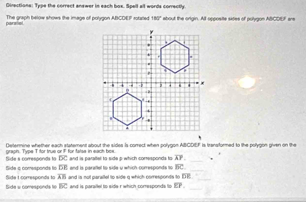 Directions: Type the correct answer in each box. Spell all words correctly. 
The graph below shows the image of polygon ABCDEF rotated 180° about the origin. All opposite sides of polygon ABCDEF are 
parallel. 
Determine whether each statement about the sides is correct when polygon ABCDEF is transformed to the polygon given on the 
graph. Type T for true or F for false in each box. 
Side s corresponds to overline DC and is parallel to side p which corresponds to overline AP. 
_ 
Side q corresponds to overline DE and is parallel to side u which corresponds to overline BC. _ 
Side t corresponds to overline AB and is not parallel to side q which corresponds to overline DE _ 
Side u corresponds to overline BC and is parailel to side r which corresponds to overline EP. _