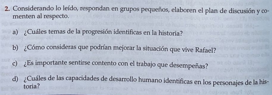 Considerando lo leído, respondan en grupos pequeños, elaboren el plan de discusión y co- 
menten al respecto. 
a) ¿Cuáles temas de la progresión identificas en la historia? 
b) ¿Cómo consideras que podrían mejorar la situación que vive Rafael? 
c) ¿Es importante sentirse contento con el trabajo que desempeñas? 
d) ¿Cuáles de las capacidades de desarrollo humano identificas en los personajes de la his- 
toria?