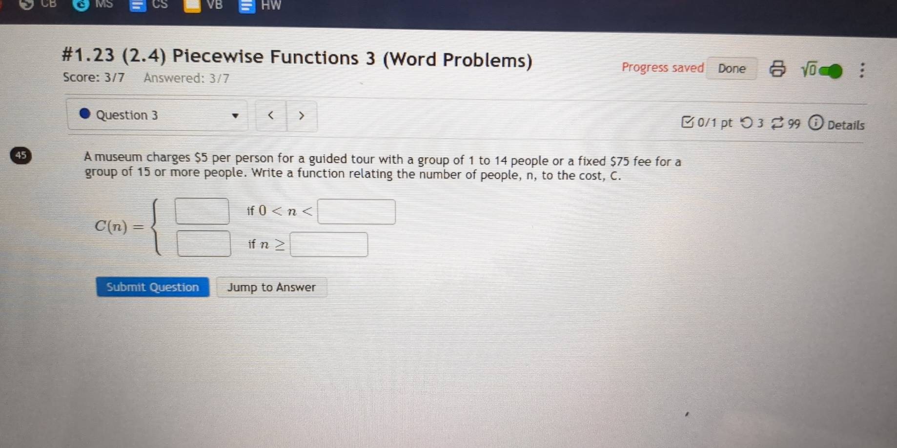 Mo a VB HW 
#1.23 : (2.4) Piecewise Functions 3 (Word Problems) 
Progress saved Done sqrt(0) : 
Score: 3/7 Answered: 3/7 
Question 3 < 0/1 pt つ 3 [ 99 i Details 
45 
A museum charges $5 per person for a guided tour with a group of 1 to 14 people or a fixed $75 fee for a 
group of 15 or more people. Write a function relating the number of people, n, to the cost, C.
C(n)=beginarrayl □  □ endarray. beginarrayr if0
Submit Question Jump to Answer