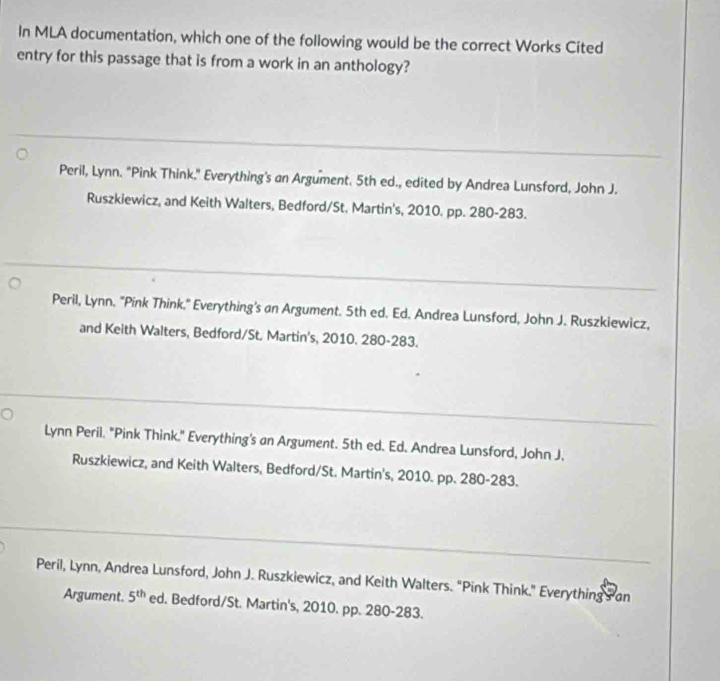 In MLA documentation, which one of the following would be the correct Works Cited
entry for this passage that is from a work in an anthology?
Peril, Lynn. "Pink Think." Everything's an Argument. 5th ed., edited by Andrea Lunsford, John J.
Ruszkiewicz, and Keith Walters, Bedford/St. Martin's, 2010. pp. 280-283.
Peril, Lynn. "Pink Think." Everything's an Argument. 5th ed. Ed. Andrea Lunsford, John J. Ruszkiewicz,
and Keith Walters, Bedford/St. Martin's, 2010. 280-283.
Lynn Peril. "Pink Think." Everything's an Argument. 5th ed. Ed. Andrea Lunsford, John J.
Ruszkiewicz, and Keith Walters, Bedford/St. Martin's, 2010. pp. 280-283.
Peril, Lynn, Andrea Lunsford, John J. Ruszkiewicz, and Keith Walters. "Pink Think." Everything an
Argument. 5^(th) ed. Bedford/St. Martin's, 2010. pp. 280-283.