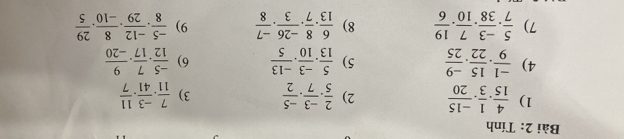 Tính 
1)  4/15 . 1/3 . (-15)/20  2)  2/5 ·  (-3)/7 ·  (-5)/2  3)  7/11 . (-3)/41 . 11/7 
4)  (-1)/9 . 15/22 . (-9)/25  5)  5/13 . (-3)/10 . (-13)/5  6)  (-5)/12 . 7/17 . 9/-20 
7)  5/7 . (-3)/38 . 7/10 . 19/6  8)  6/13 . 8/7 . (-26)/3 . (-7)/8  9)  (-5)/8 . (-12)/29 . 8/-10 . 29/5 