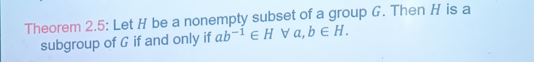 Theorem 2.5: Let H be a nonempty subset of a group G. Then H is a 
subgroup of G if and only if ab^(-1)∈ H ∀a, b∈ H.