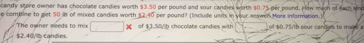 candy store owner has chocolate candies worth $3.50 per pound and sour candies worth $0.75 per pound. How much of each lon 
e combine to get 50 lb of mixed candies worth $2.40 per pound? (Include units in your answer More information.) 
The owner needs to mix of $3.50/lb chocolate candies with of $0.75/Ib sour candies to make a
$2.40/Ib candies.