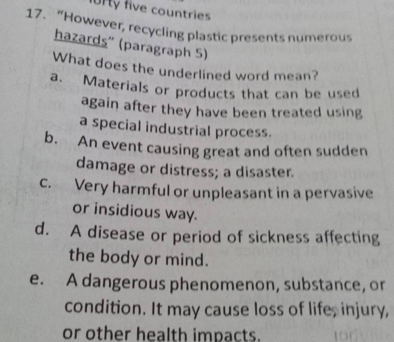 Urty five countries
17.“However, recycling plastic presents numerous
hazards'' (paragraph 5)
What does the underlined word mean?
a. Materials or products that can be used
again after they have been treated using
a special industrial process.
b. An event causing great and often sudden
damage or distress; a disaster.
c. Very harmful or unpleasant in a pervasive
or insidious way.
d. A disease or period of sickness affecting
the body or mind.
e. A dangerous phenomenon, substance, or
condition. It may cause loss of life, injury,
or other health impacts.