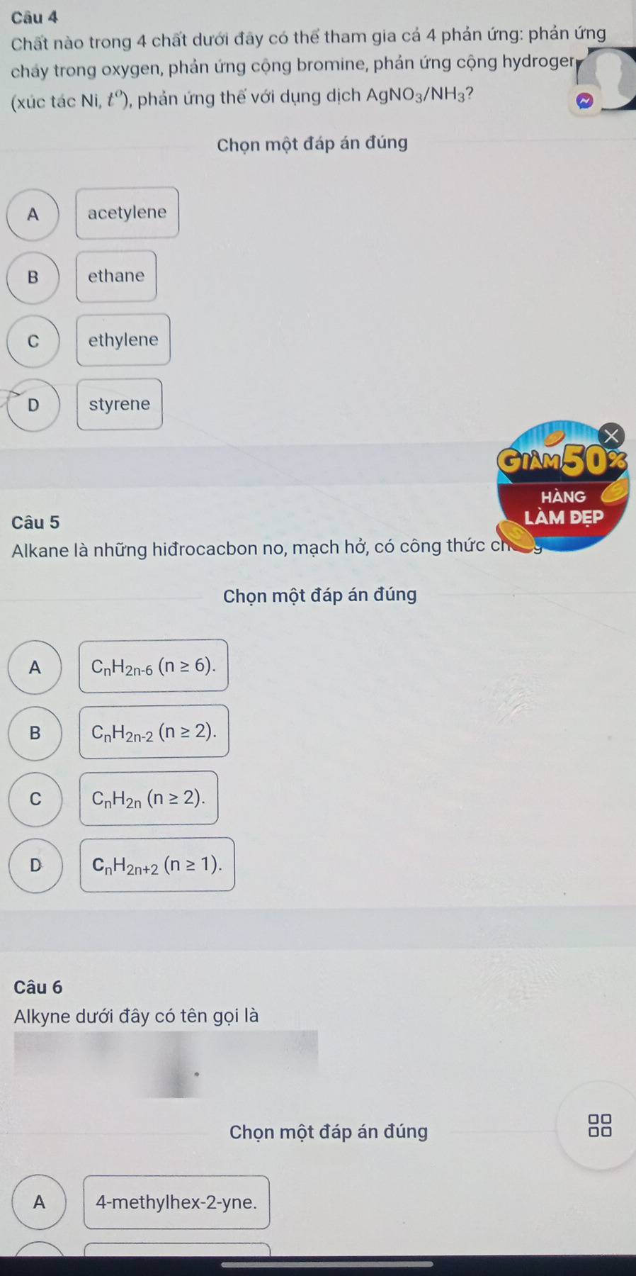 Chất nào trong 4 chất dưới đây có thể tham gia cá 4 phản ứng: phản ứng
cháy trong oxygen, phản ứng cộng bromine, phản ứng cộng hydrogerg
(xúc tác Ni,t^o) 0, phản ứng thế với dụng dịch AgNO_3/NH_3 2
Chọn một đáp án đúng
A acetylene
B ethane
C ethylene
D styrene
x
GIMM50%
HANG
Câu 5 làM đẹp
Alkane là những hiđrocacbon no, mạch hở, có công thức cho
Chọn một đáp án đúng
A C_nH_2n-6(n≥ 6).
B C_nH_2n-2(n≥ 2).
C C_nH_2n(n≥ 2).
D C_nH_2n+2(n≥ 1). 
Câu 6
Alkyne dưới đây có tên gọi là
Chọn một đáp án đúng
8
A 4 -methylhex-2-yne.