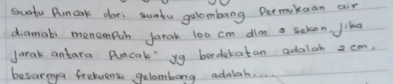 suntv Puncak dari suatu gelombang Permikaan air 
diamati menempuh Jarak 100 cm dim s sckon, Jika 
Jarak antara Puncok" yg bordetatan adalah 2 cm, 
besarnya freluens gelombong adalah. . .