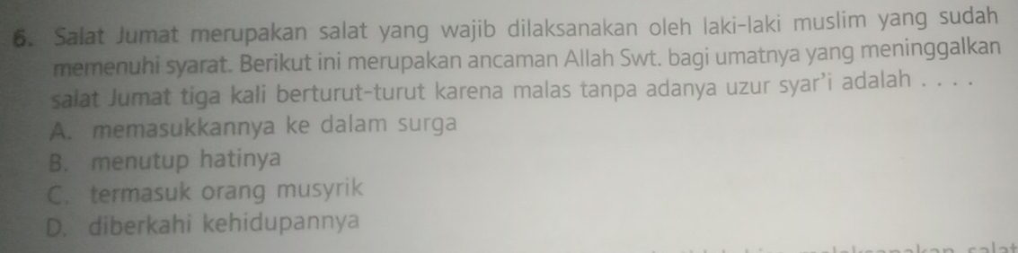 Salat Jumat merupakan salat yang wajib dilaksanakan oleh laki-laki muslim yang sudah
memenuhi syarat. Berikut ini merupakan ancaman Allah Swt. bagi umatnya yang meninggalkan
salat Jumat tiga kali berturut-turut karena malas tanpa adanya uzur syar’i adalah . . . .
A. memasukkannya ke dalam surga
B. menutup hatinya
C. termasuk orang musyrik
D. diberkahi kehidupannya