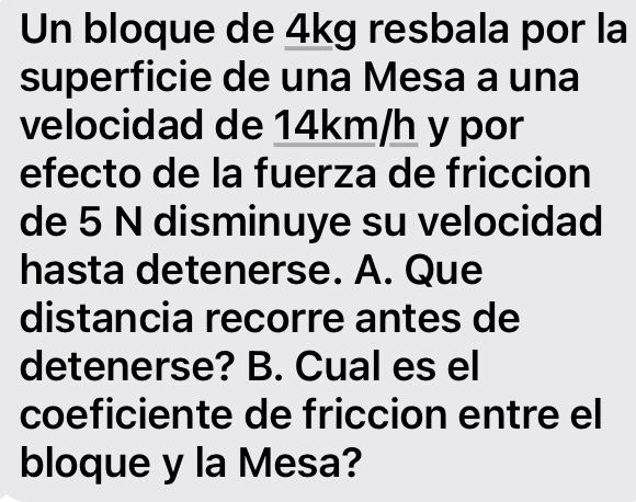 Un bloque de 4kg resbala por la 
superficie de una Mesa a una 
velocidad de 14km/h y por 
efecto de la fuerza de friccion 
de 5 N disminuye su velocidad 
hasta detenerse. A. Que 
distancia recorre antes de 
detenerse? B. Cual es el 
coeficiente de friccion entre el 
bloque y la Mesa?