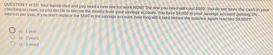 of 10: Your laptop died and you need a new one for work NOW! The one you need will cost $500. You do not have the cash in your
checking account, so you decide to borrow the money from your savings account. You have $9,000 in your savings account gaining 3%
interest per year. If you don't replace the $500 in the savings account, how long will it take before the balance again reaches $9,000?
a) 1 year
b) 2 years
c) 5 years