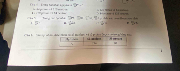 Trong hạt nhân nguyên tử _(M M)^(280)Po √
A. 84 proton và 210 neutron. B. 126 proton và 84 neutron.
C. 210 proton và 84 neutron. D. 84 proton và 126 neutron.
Câu 5. Trong các hạt nhân  206/82 Pb;  226/83 Ra;  210/84 Po;  236/92  Thạt nhân nào có nhiều proton nhất
A. _0^(28)U. B. _(81)^(23)Ra. C. _(84)^(210)Po. D. _(10)^(206)Pb. 
Câu 6. Sáu hạt nhân khác nhau có số nucleon và số proton được cho trong bảng sau:
1