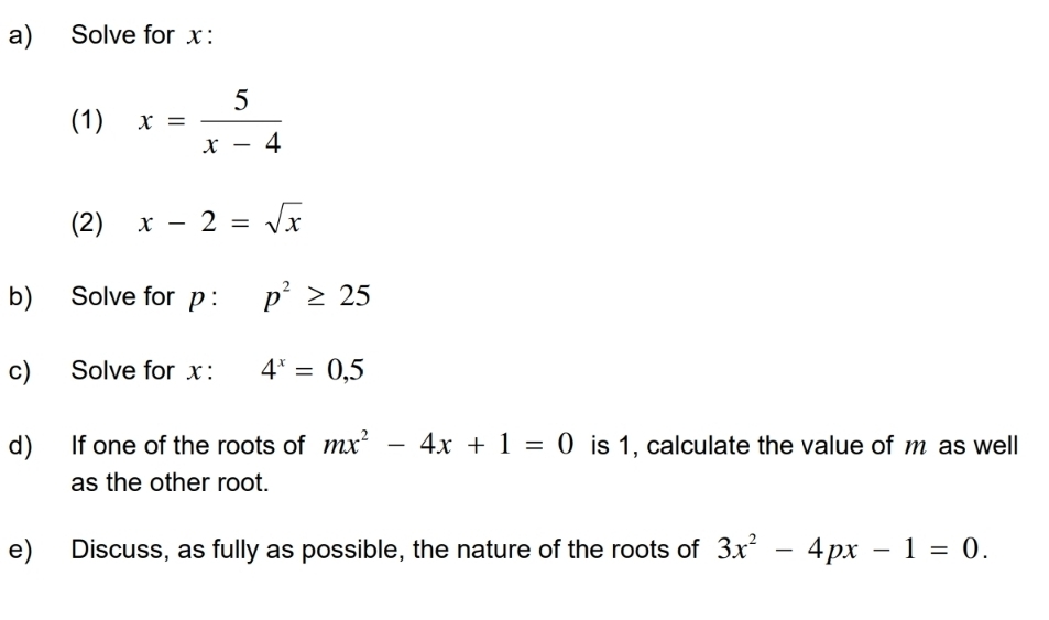 Solve for x : 
(1) x= 5/x-4 
(2) x-2=sqrt(x)
b) Solve for p : p^2≥ 25
c) Solve for x : 4^x=0,5
d) If one of the roots of mx^2-4x+1=0 is 1, calculate the value of m as well 
as the other root. 
e) Discuss, as fully as possible, the nature of the roots of 3x^2-4px-1=0.