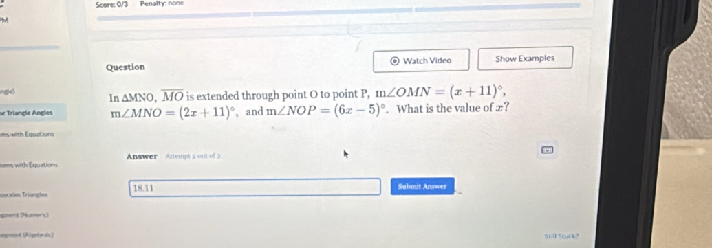 Score: 0/3 Penalty: none 
PM 
Question Watch Video Show Examples 
ngle) 
In △ MNO, overline MO is extended through point O to point P, m∠ OMN=(x+11)^circ , 
or Triangle Angles m∠ MNO=(2x+11)^circ  ， and m∠ NOP=(6x-5)^circ . What is the value of x? 
ms with Equations 
Answer Attempt 2 out of 2 
lems with Equations 
18.11 Submit Answer 
Ttisceles Triangles 
igmérit (Numeric) 
egment (Algebraic) Still Stuck?