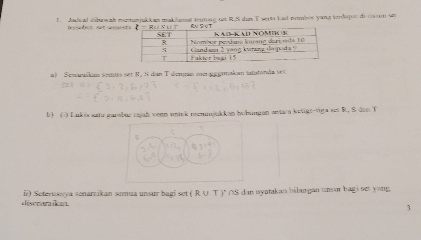 Jadual dibawah menunjukkan maklumat tentung set R,S dan T serta kad nombor yang terdapat di da am set
tersébut. set sémes
a) Senaraïkan semua set R, S dan T dengan mergggunakan tatatanda set
b) (@) Lukis satu gambar rajah venn untuk menunjukkan hubungan antara ketigs-tiga set R, S dan T
ii) Seterusnya senaraikan semua unsur bagi set ( R∪ T )* ∩S dan nyatakan bilangan unsur bagi set yang
disenaraikan. 3