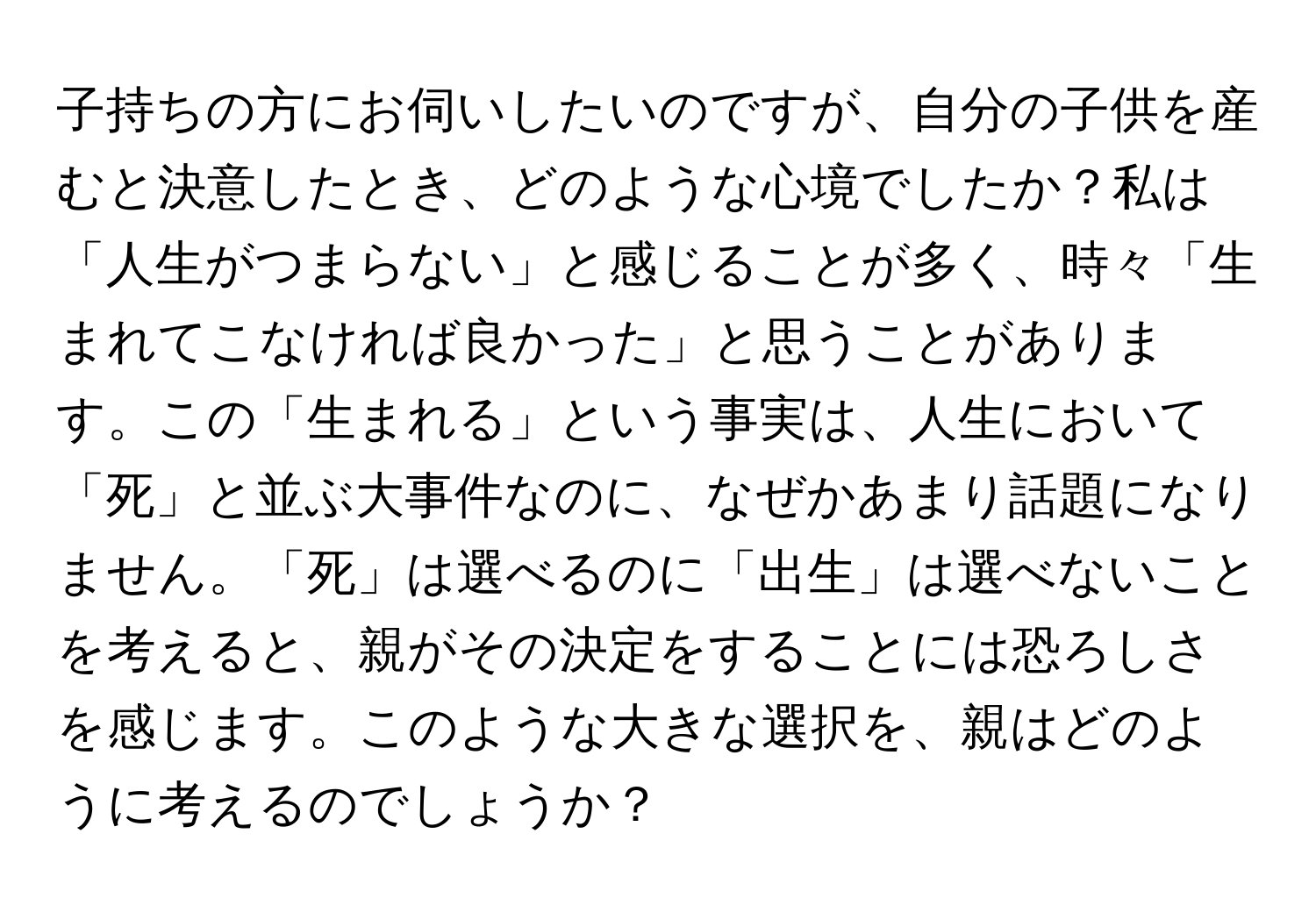 子持ちの方にお伺いしたいのですが、自分の子供を産むと決意したとき、どのような心境でしたか？私は「人生がつまらない」と感じることが多く、時々「生まれてこなければ良かった」と思うことがあります。この「生まれる」という事実は、人生において「死」と並ぶ大事件なのに、なぜかあまり話題になりません。「死」は選べるのに「出生」は選べないことを考えると、親がその決定をすることには恐ろしさを感じます。このような大きな選択を、親はどのように考えるのでしょうか？