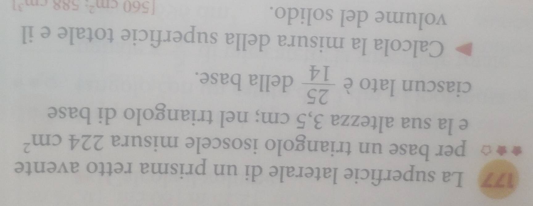 177 La superficie laterale di un prisma retto avente 
per base un triangolo isoscele misura 224cm^2
e la sua altezza 3,5 cm; nel triangolo di base 
ciascun lato è  25/14  della base. 
Calcola la misura della superficie totale e il 
volume del solido.
[560cm^2:588cm^3]