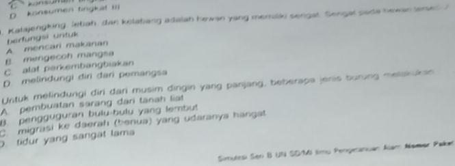 C kansun
D konsumen tingkat iIi
. Kalajengking, lebah, dan kelatang adalah hewan yang memilio sengat. Sengal sada hewan terses I
berfungsi untuk
A mencari makanan
B. mengecoh mangsa
C. alat perkembangbiakan
D. melindungi dìri dan pemangsa
Untuk melindungi diri dari musim dingin yang panjang, beberapa jenis buring melakukan
A. pembuatan sarang dari tanah liat
B. pengguguran bulu-bulu yang lembut
C.migrasi ke daerah (benua) yang udaranya hangat
D. tidur yang sangat lama
Simutesi Sen B UN SD/MI timu Pengeanuan Alam Alomer Pakat