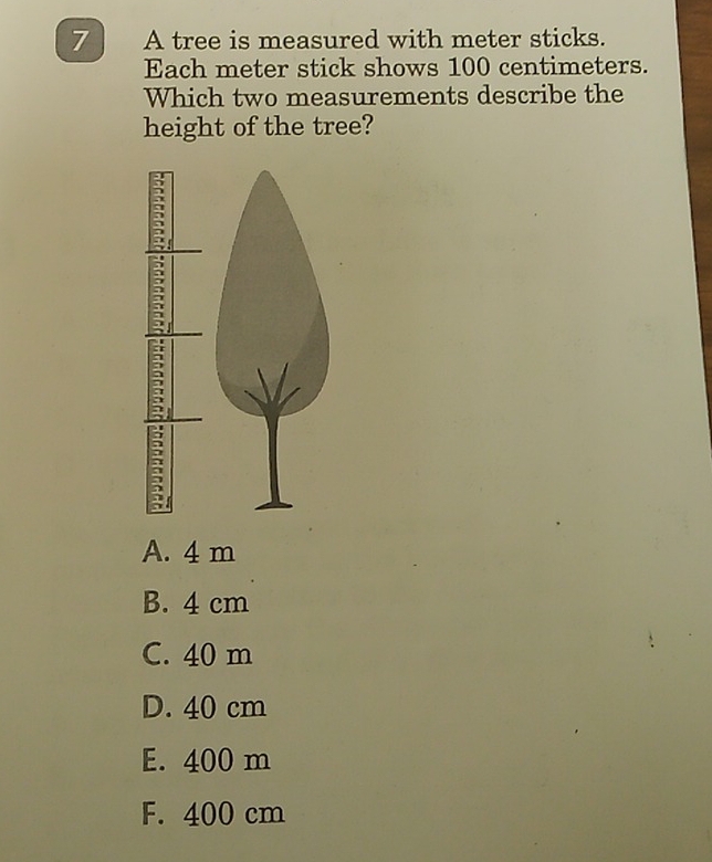 A tree is measured with meter sticks.
Each meter stick shows 100 centimeters.
Which two measurements describe the
height of the tree?
A. 4 m
B. 4 cm
C. 40 m
D. 40 cm
E. 400 m
F. 400 cm