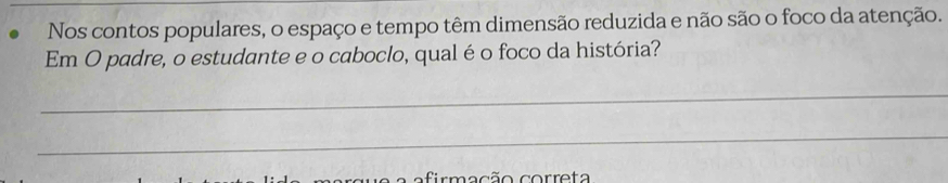 Nos contos populares, o espaço e tempo têm dimensão reduzida e não são o foco da atenção. 
Em O padre, o estudante e o caboclo, qual é o foco da história? 
_ 
_ 
a efirmacão correta