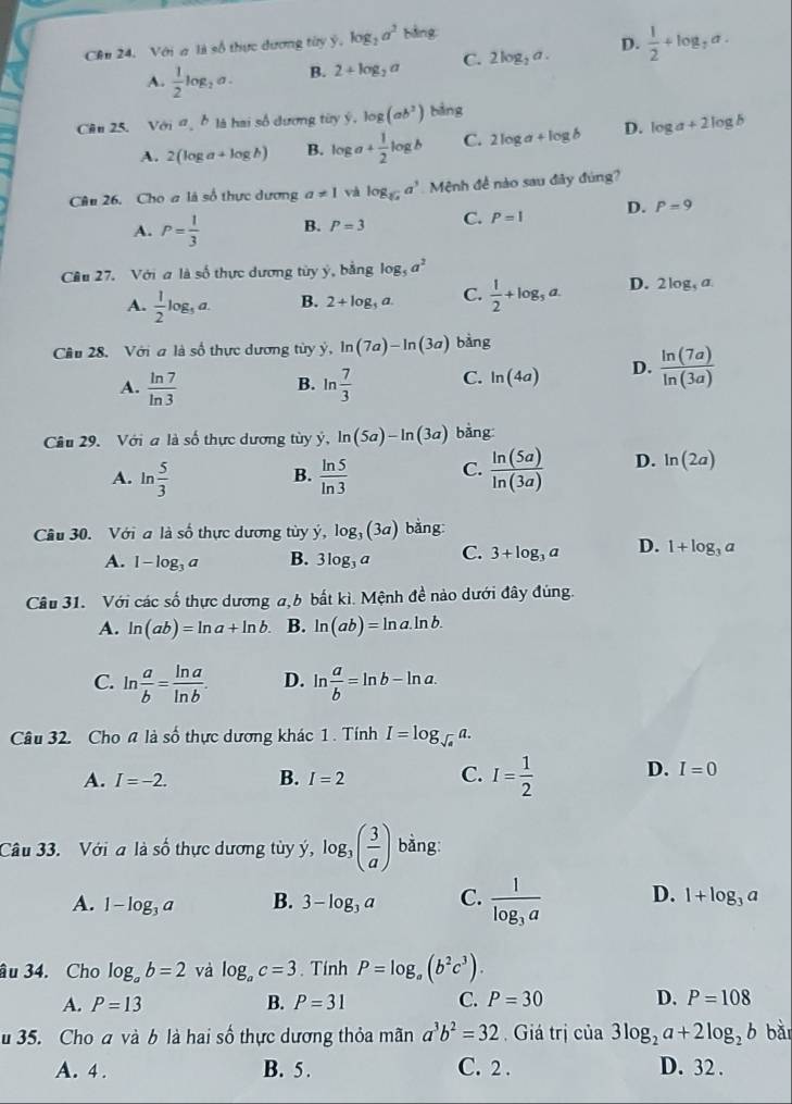 Cên 24. Với a là số thực dương tùy ý, log _2a^2 bing
A.  1/2 log _2a. B. 2+log _2a C. 2log _2a. D.  1/2 +log _3a.

Câu 25. Với σb là hai số dương tùy ý. log (ab^2) 2n
A. 2(log a+log b) B. log a+ 1/2 log b C. 2log a+log b D. log a+2log b
Câu 26. Cho # là số thực dương a!= 1 và log _sqrt[3](x)a^3 Mệnh đề nào sau đây đúng?
A. P= 1/3  B. P=3 C. P=1 D. P=9
Cầu 27. Với a là số thực dương tủy ý, bằng log _5a^2
A.  1/2 log _5a. B. 2+log _3a. C.  1/2 +log _3a. D. 2log _5a.
Cầu 28.  Với a là số thực dương tùy ý, ln (7a)-ln (3a) bảng
A.  ln 7/ln 3  ln  7/3  C. ln (4a) D.  ln (7a)/ln (3a) 
B.
Câu 29. Với a là số thực dương tùy ý y,ln (5a)-ln (3a) bằng
A. ln  5/3   ln 5/ln 3  C.  ln (5a)/ln (3a)  D. ln (2a)
B.
Cầu 30. Với a là số thực dương tùy y,log _3(3a) bằng:
A. 1-log _3a B. 3log _3a C. 3+log _3a D. 1+log _3a
Câu 31. Với các số thực dương a,6 bắt kì. Mệnh đề nào dưới đây đùng.
A. ln (ab)=ln a+ln b. B. ln (ab)=ln a.ln b.
C. ln  a/b = ln a/ln b . D. ln  a/b =ln b-ln a.
Câu 32. Cho # là số thực dương khác 1. Tính I=log _sqrt(a)a.
A. I=-2. B. I=2 C. I= 1/2  D. I=0
Câu 33. Với a là c^(frac 1)Q thực dương tùy ý, dot y,log _3( 3/a ) bằng:
A. 1-log _3a B. 3-log _3a C. frac 1log _3a D. 1+log _3a
âu 34. Cho log _ab=2 và log _ac=3. Tính P=log _a(b^2c^3).
A. P=13 B. P=31 C. P=30 D. P=108
35. Cho a và b là hai số thực dương thỏa mãn a^3b^2=32 Giá trị của 3log _2a+2log _2b bǎi
A. 4 . B. 5 . C. 2 . D. 32 .