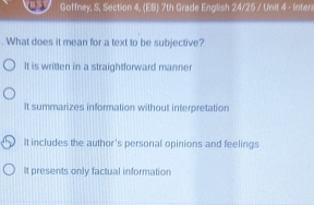 Goffney, S, Section 4, (EB) 7th Grade English 24/25 / Unit 4 - Inter
. What does it mean for a text to be subjective?
It is written in a straightforward manner
It summarizes information without interpretation
It includes the author's personal opinions and feelings
It presents only factual information