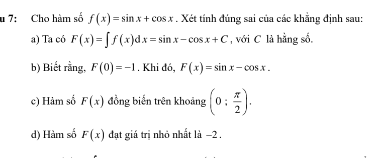 7: Cho hàm số f(x)=sin x+cos x. Xét tính đúng sai của các khẳng định sau: 
a) Ta có F(x)=∈t f(x)dx=sin x-cos x+C , với C là hằng số. 
b) Biết rằng, F(0)=-1. Khi đó, F(x)=sin x-cos x. 
c) Hàm số F(x) đồng biến trên khoảng (0; π /2 ). 
d) Hàm số F(x) đạt giá trị nhỏ nhất là −2.