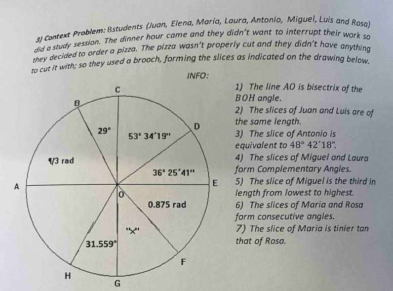 Context Problem: 8students (Juan, Elena, María, Laura, Antonio, Miguel, Luis and Rosa)
did a study session. The dinner hour came and they didn't want to interrupt their work so
they decided to order a pizza. The pizza wasn’t properly cut and they didn’t have anything
to cut it with; so they used a brooch, forming the slices as indicated on the drawing below.
INFO:
1) The line AO is bisectrix of the
BOH angle.
2) The slices of Juan and Luis are of
the same length.
3) The slice of Antonio is
equivalent to 48°42'18''.
4) The slices of Miguel and Laura
form Complementary Angles.
5) The slice of Miguel is the third in
length from lowest to highest.
6) The slices of Maria and Rosa
form consecutive angles.
7) The slice of Maria is tinier tan
that of Rosa.
G