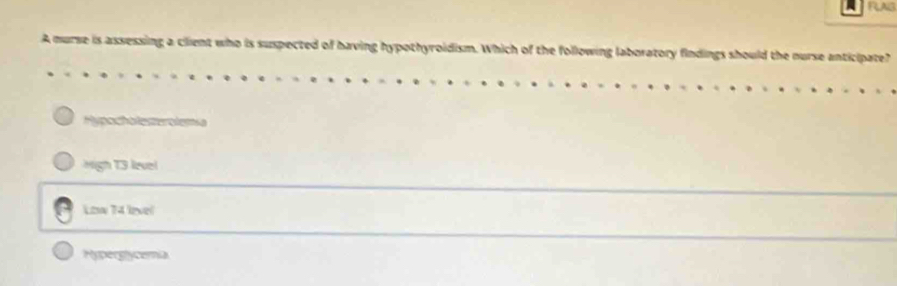 FLAIS
A nurse is assessing a client who is suspected of having hypothyroidism. Which of the following laboratory findings should the nurse anticipate?
Hypocholesterolemsa
High T3 level
Low 74 lvel
Hyperglycemia