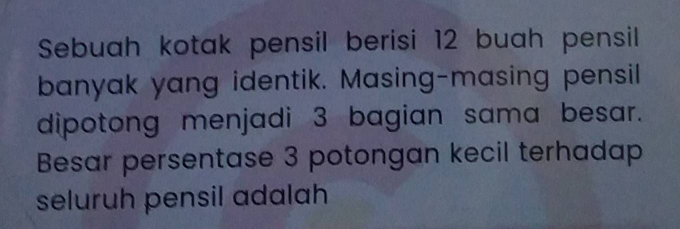 Sebuah kotak pensil berisi 12 buah pensil 
banyak yang identik. Masing-masing pensil 
dipotong menjadi 3 bagian sama besar. 
Besar persentase 3 potongan kecil terhadap 
seluruh pensil adalah