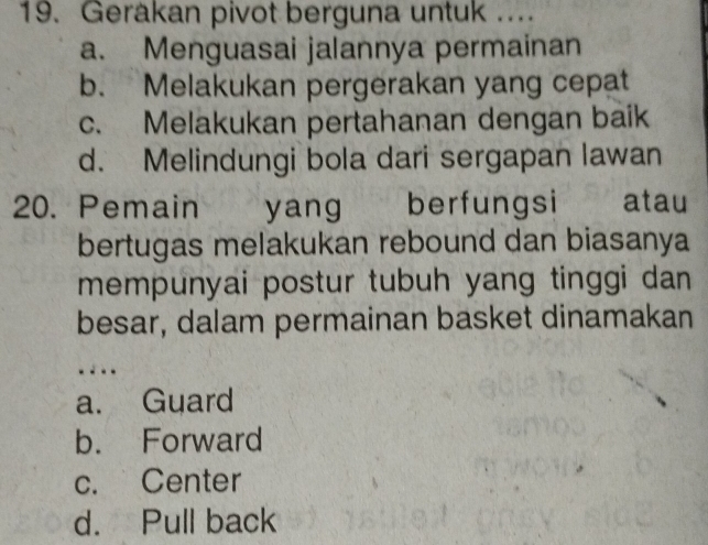 Gerakan pivot berguna untuk ...
a. Menguasai jalannya permainan
b. Melakukan pergerakan yang cepat
c. Melakukan pertahanan dengan baik
d. Melindungi bola dari sergapan lawan
20. Pemain yang berfungsi atau
bertugas melakukan rebound dan biasanya
mempunyai postur tubuh yang tinggi dan 
besar, dalam permainan basket dinamakan
..
a. Guard
b. Forward
c. Center
d. Pull back