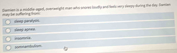 Damien is a middle-aged, overweight man who snores loudly and feels very sleepy during the day. Damien
may be suffering from:
sleep paralydis.
seep aprea.
insomnia.
somnambutism