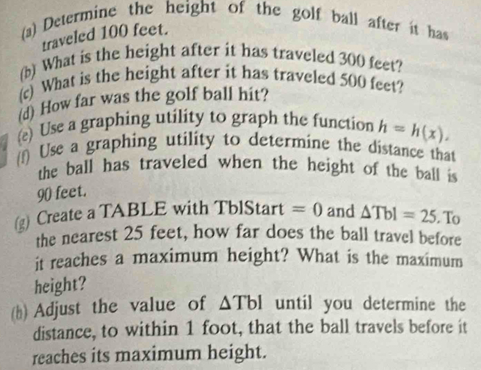 Determine the height of the golf ball after it has 
traveled 100 feet. 
(b) What is the height after it has traveled 300 feet? 
(c) What is the height after it has traveled 500 feet? 
(d) How far was the golf ball hit? 
(e) Use a graphing utility to graph the function h=h(x). 
(f) Use a graphing utility to determine the distance that 
the ball has traveled when the height of the ball is
90 feet. 
(g) Create a TABLE with TblStart =0 and △ Tbl=25. To 
the nearest 25 feet, how far does the ball travel before 
it reaches a maximum height? What is the maximum 
height? 
(h) Adjust the value of △ TbI until you determine the 
distance, to within 1 foot, that the ball travels before it 
reaches its maximum height.