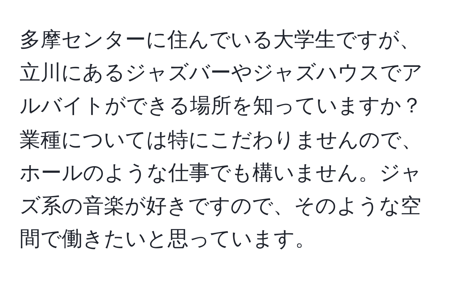 多摩センターに住んでいる大学生ですが、立川にあるジャズバーやジャズハウスでアルバイトができる場所を知っていますか？業種については特にこだわりませんので、ホールのような仕事でも構いません。ジャズ系の音楽が好きですので、そのような空間で働きたいと思っています。