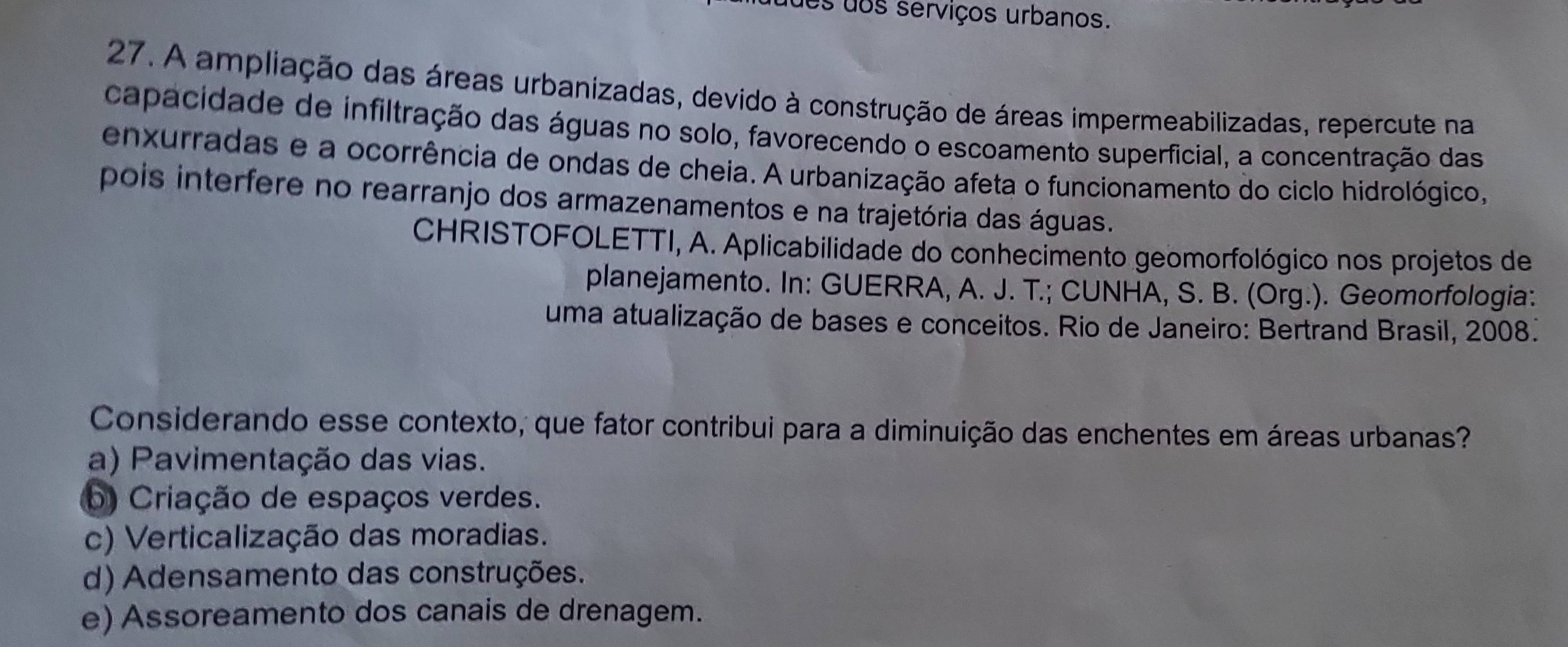 duos dos serviços urbanos.
27. A ampliação das áreas urbanizadas, devido à construção de áreas impermeabilizadas, repercute na
capacidade de infiltração das águas no solo, favorecendo o escoamento superficial, a concentração das
enxurradas e a ocorrência de ondas de cheia. A urbanização afeta o funcionamento do ciclo hidrológico,
pois interfere no rearranjo dos armazenamentos e na trajetória das águas.
CHRISTOFOLETTI, A. Aplicabilidade do conhecimento geomorfológico nos projetos de
planejamento. In: GUERRA, A. J. T.; CUNHA, S. B. (Org.). Geomorfologia:
uma atualização de bases e conceitos. Rio de Janeiro: Bertrand Brasil, 2008.
Considerando esse contexto, que fator contribui para a diminuição das enchentes em áreas urbanas?
a) Pavimentação das vias.
b) Criação de espaços verdes.
c) Verticalização das moradias.
d) Adensamento das construções.
e) Assoreamento dos canais de drenagem.