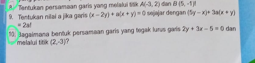 Tentukan persamaan garis yang melalui titik A(-3,2) dan B(5,-1)!
9. Tentukan nilai a jika garis (x-2y)+a(x+y)=0 sejajar dengan (5y-x)+3a(x+y)
=2a!
10. Bagaimana bentuk persamaan garis yang tegak lurus garis 2y+3x-5=0 dan 
melalui titik (2,-3) ?